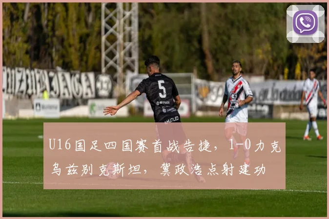 U16国足四国赛首战告捷，1-0力克乌兹别克斯坦，冀政浩点射建功