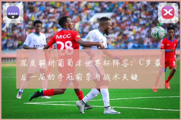 深度解析葡萄牙世界杯阵容:C罗最后一届的夺冠前景与战术关键