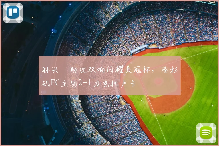 孙兴慜助攻双响闪耀美冠杯，洛杉矶FC主场2-1力克托卢卡