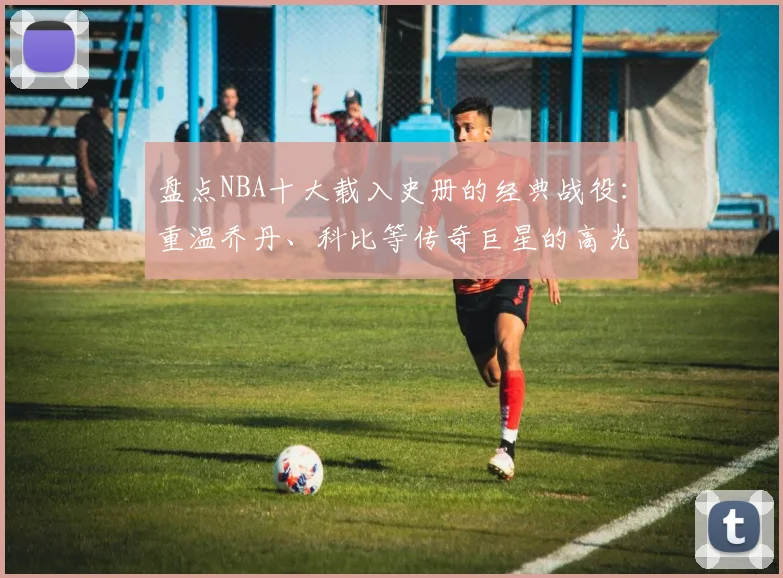 盘点NBA十大载入史册的经典战役:重温乔丹、科比等传奇巨星的高光对决瞬间