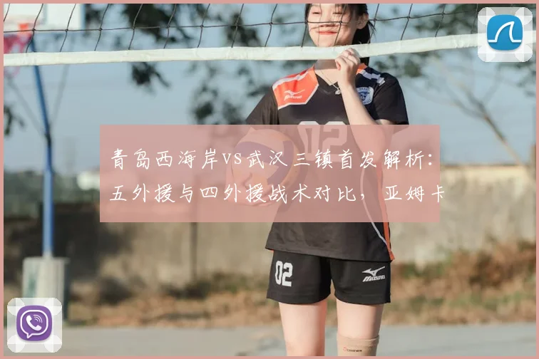 青岛西海岸vs武汉三镇首发解析：五外援与四外援战术对比，亚姆卡姆方镜淇关键作用