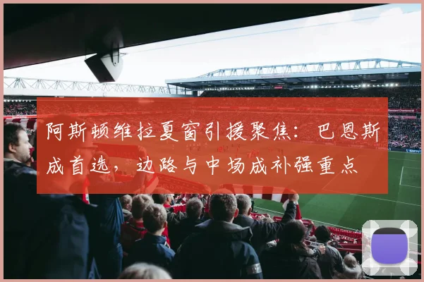 阿斯顿维拉夏窗引援聚焦：巴恩斯成首选，边路与中场成补强重点