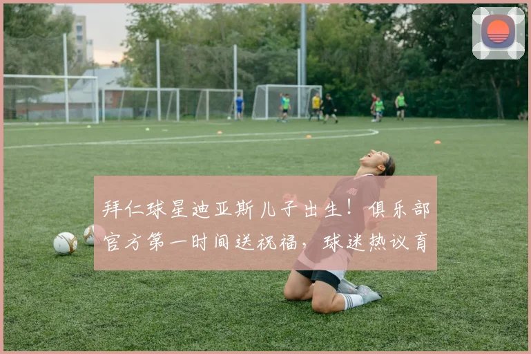 拜仁球星迪亚斯儿子出生!俱乐部官方第一时间送祝福,球迷热议育儿假安排