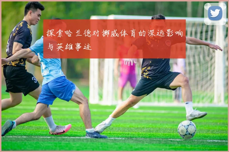 探索哈兰德对挪威体育的深远影响与英雄事迹
