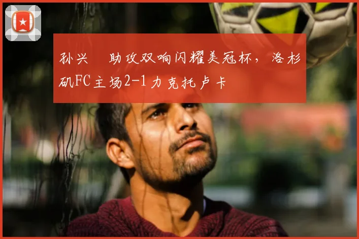 孙兴慜助攻双响闪耀美冠杯,洛杉矶FC主场2-1力克托卢卡