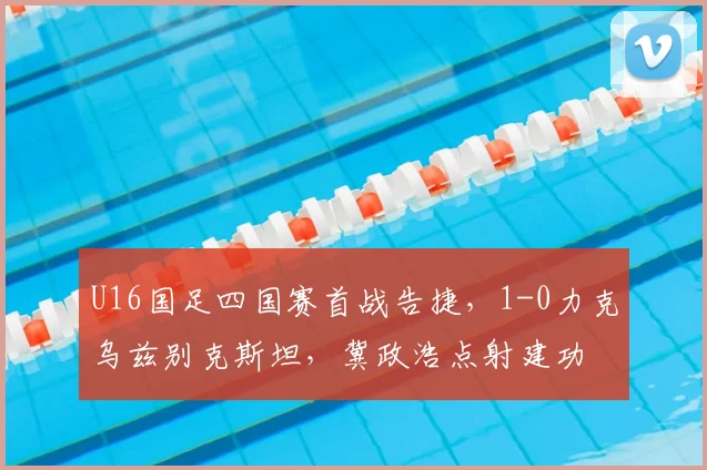 U16国足四国赛首战告捷,1-0力克乌兹别克斯坦,冀政浩点射建功