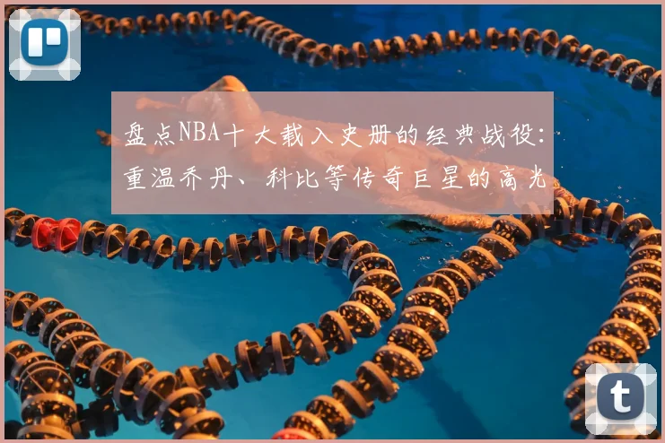 盘点NBA十大载入史册的经典战役：重温乔丹、科比等传奇巨星的高光对决瞬间