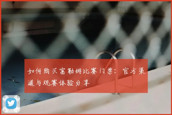 如何购买富勒姆比赛门票:官方渠道与观赛体验分享
