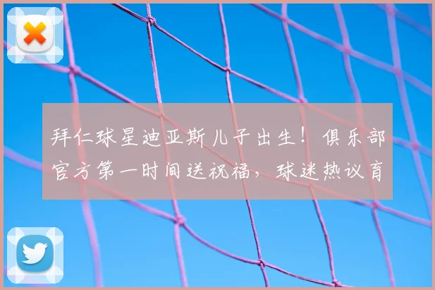 拜仁球星迪亚斯儿子出生！俱乐部官方第一时间送祝福，球迷热议育儿假安排