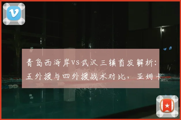 青岛西海岸vs武汉三镇首发解析：五外援与四外援战术对比，亚姆卡姆方镜淇关键作用