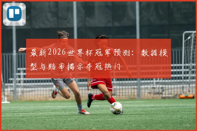 最新2026世界杯冠军预测：数据模型与赔率揭示夺冠热门